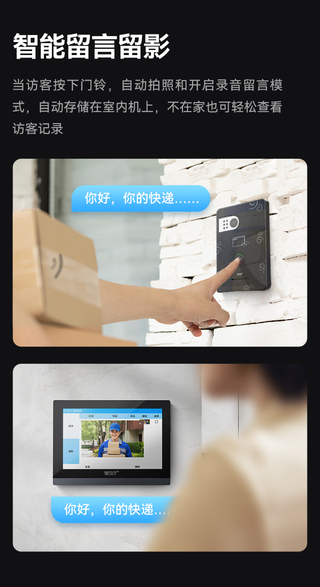 智能留言留影 当访客按下门铃，自动拍照和开启录音留言模式，自动存储在室内机上，不在家也可轻松查看访客记录